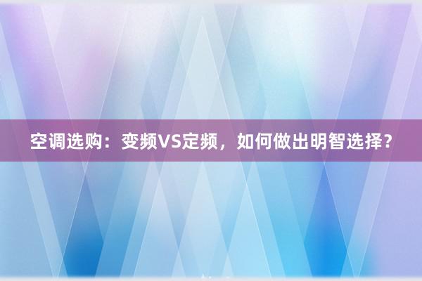 空调选购：变频VS定频，如何做出明智选择？