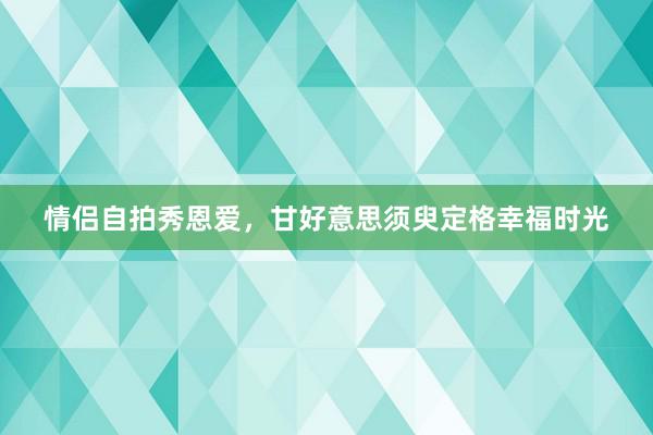 情侣自拍秀恩爱，甘好意思须臾定格幸福时光